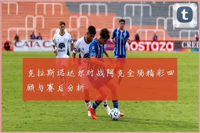 克拉斯诺达尔对战阿克全场精彩回顾与赛后分析