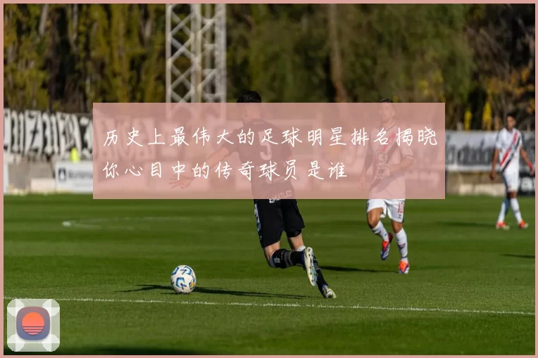 历史上最伟大的足球明星排名揭晓你心目中的传奇球员是谁