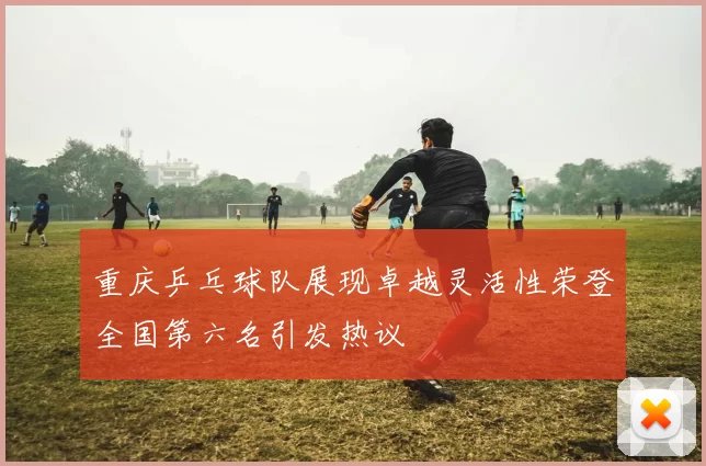 重庆乒乓球队展现卓越灵活性荣登全国第六名引发热议