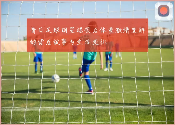 昔日足球明星退役后体重激增变胖的背后故事与生活变化