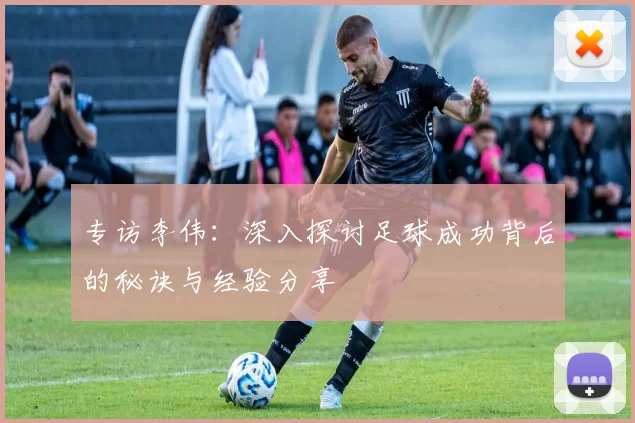 专访李伟：深入探讨足球成功背后的秘诀与经验分享