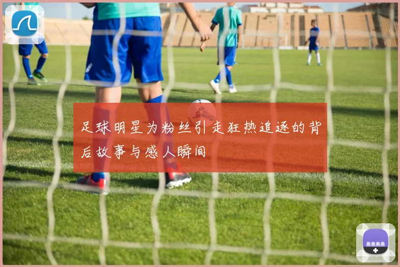 足球明星为粉丝引走狂热追逐的背后故事与感人瞬间