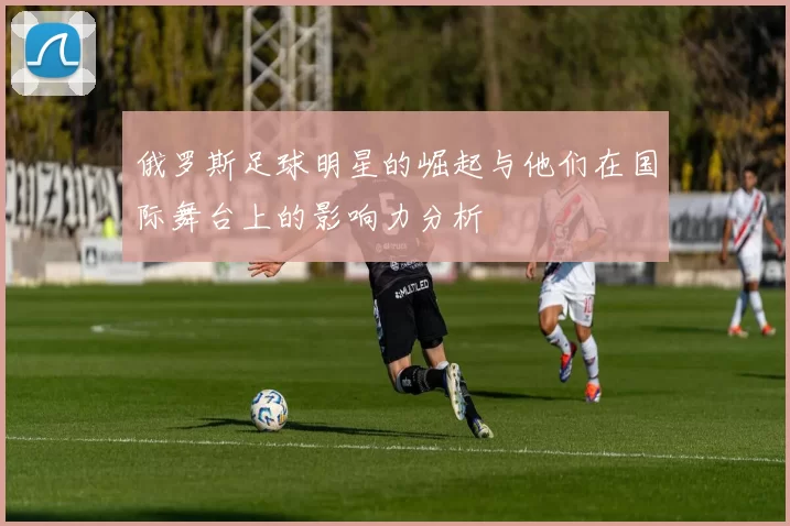 俄罗斯足球明星的崛起与他们在国际舞台上的影响力分析