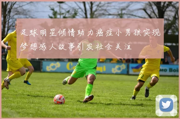 足球明星倾情助力癌症小男孩实现梦想感人故事引发社会关注