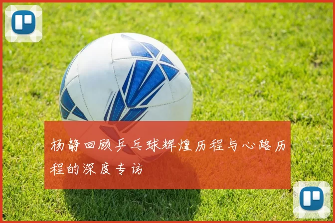 杨静回顾乒乓球辉煌历程与心路历程的深度专访
