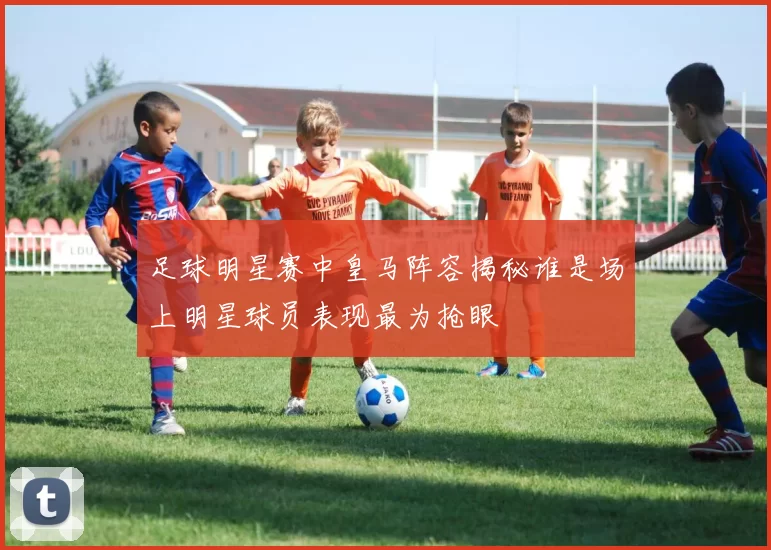 足球明星赛中皇马阵容揭秘谁是场上明星球员表现最为抢眼