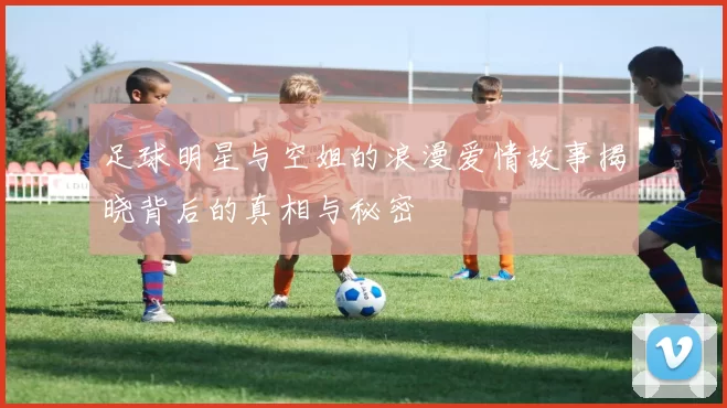 足球明星与空姐的浪漫爱情故事揭晓背后的真相与秘密