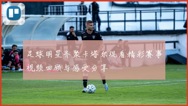 足球明星齐聚卡塔尔观看精彩赛事视频回顾与感受分享