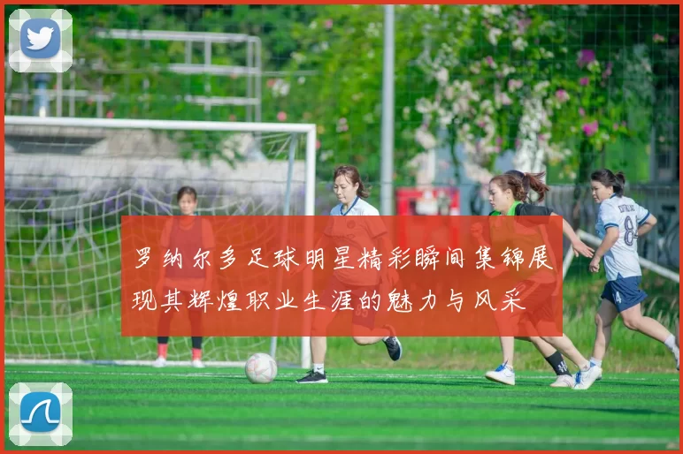 罗纳尔多足球明星精彩瞬间集锦展现其辉煌职业生涯的魅力与风采