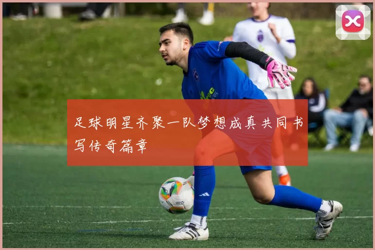 足球明星齐聚一队梦想成真共同书写传奇篇章
