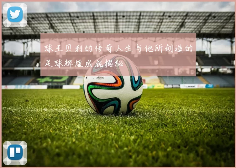 球王贝利的传奇人生与他所创造的足球辉煌成就揭秘