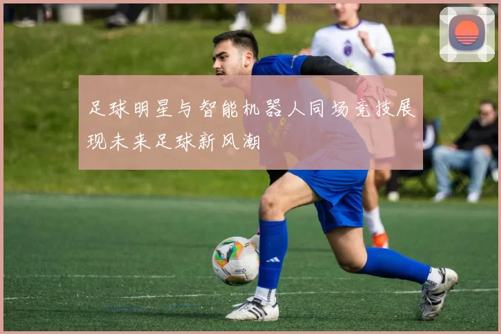 足球明星与智能机器人同场竞技展现未来足球新风潮