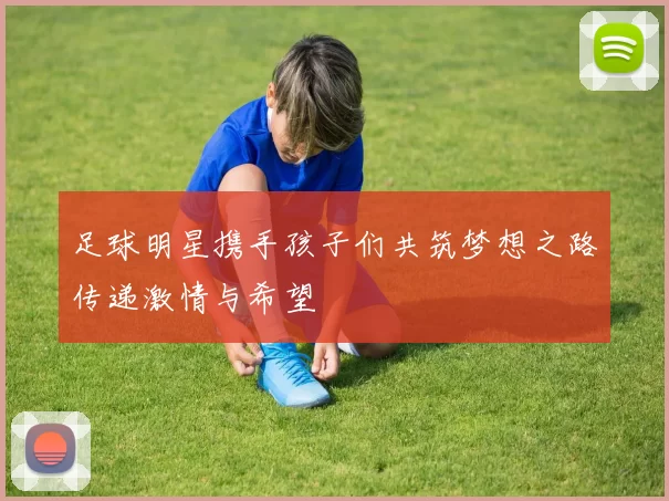 足球明星携手孩子们共筑梦想之路传递激情与希望