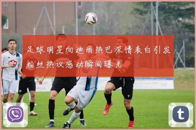 足球明星向迪丽热巴深情表白引发粉丝热议感动瞬间曝光