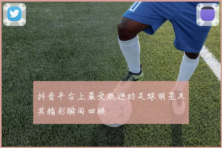 抖音平台上最受欢迎的足球明星及其精彩瞬间回顾