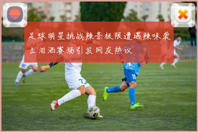 足球明星挑战辣条极限遭遇辣味袭击泪洒赛场引发网友热议