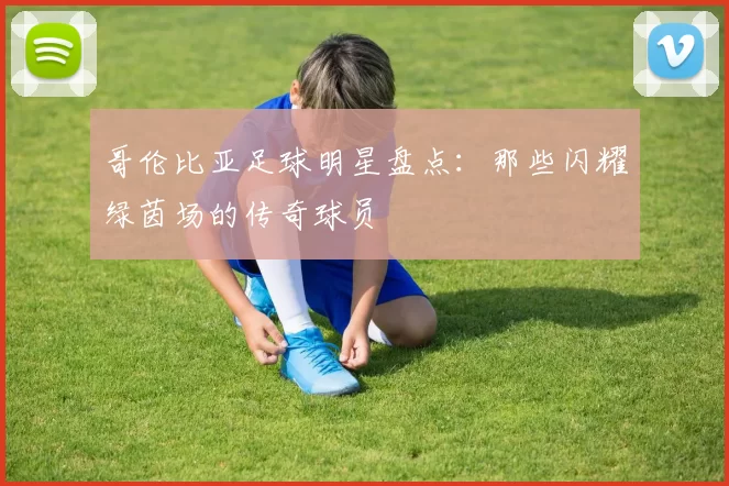 哥伦比亚足球明星盘点：那些闪耀绿茵场的传奇球员
