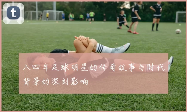 八四年足球明星的传奇故事与时代背景的深刻影响