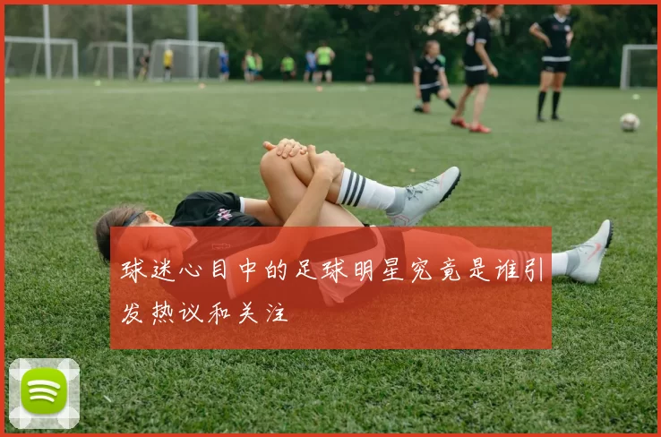 球迷心目中的足球明星究竟是谁引发热议和关注