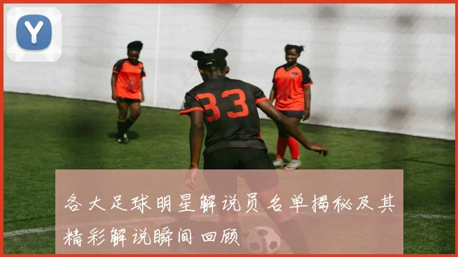 各大足球明星解说员名单揭秘及其精彩解说瞬间回顾