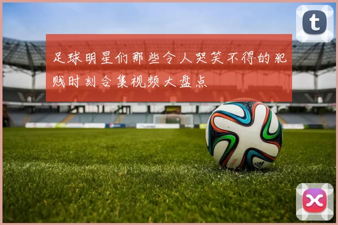 足球明星们那些令人哭笑不得的犯贱时刻合集视频大盘点