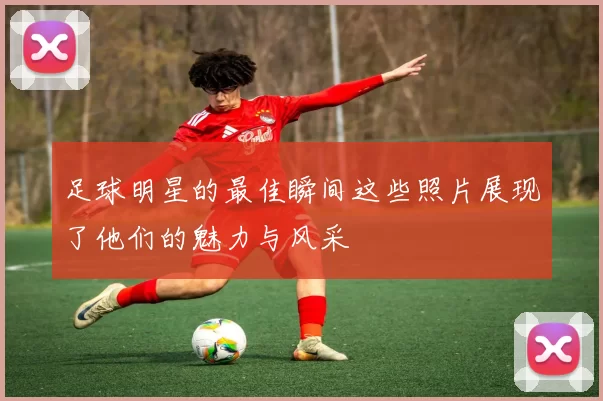 足球明星的最佳瞬间这些照片展现了他们的魅力与风采