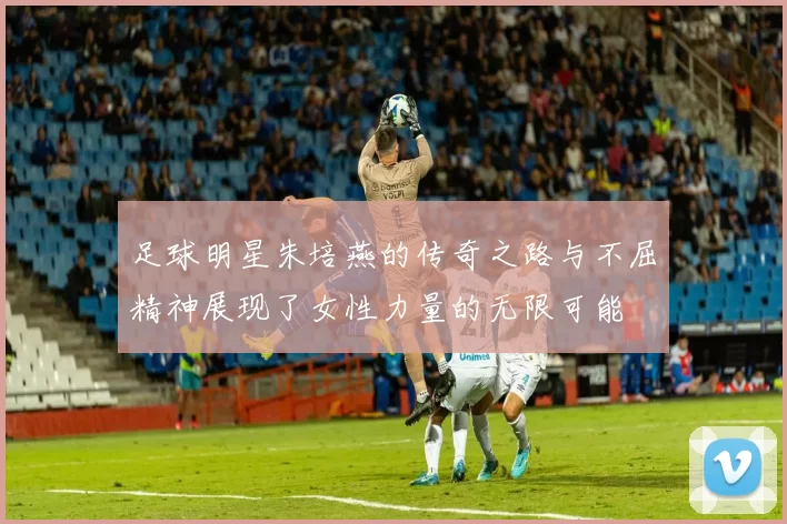 足球明星朱培燕的传奇之路与不屈精神展现了女性力量的无限可能