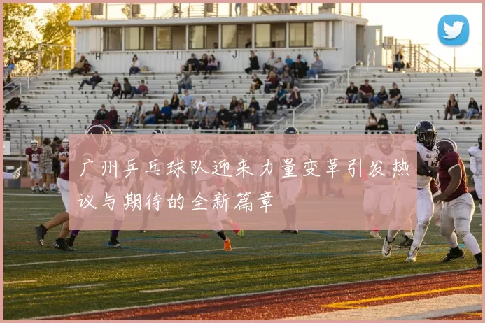 广州乒乓球队迎来力量变革引发热议与期待的全新篇章