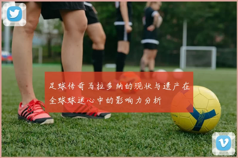 足球传奇马拉多纳的现状与遗产在全球球迷心中的影响力分析