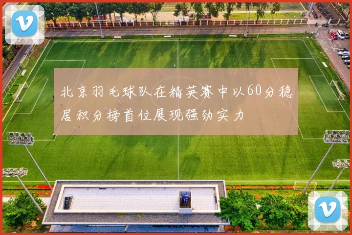 北京羽毛球队在精英赛中以60分稳居积分榜首位展现强劲实力