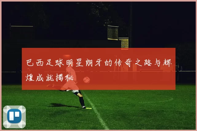 巴西足球明星朗牙的传奇之路与辉煌成就揭秘