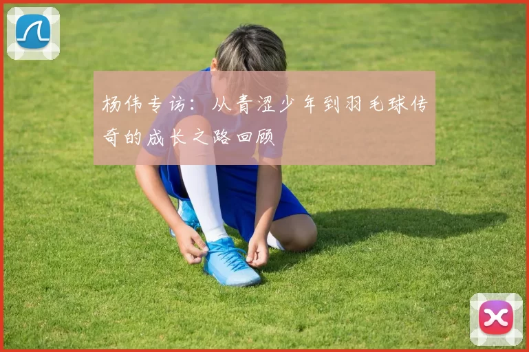 杨伟专访：从青涩少年到羽毛球传奇的成长之路回顾